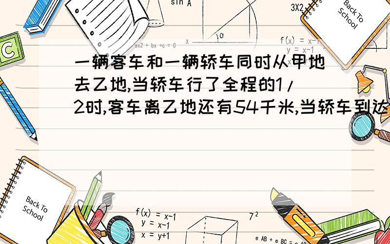 一辆客车和一辆轿车同时从甲地去乙地,当轿车行了全程的1/2时,客车离乙地还有54千米,当轿车到达终点时,客车行饿了全程的