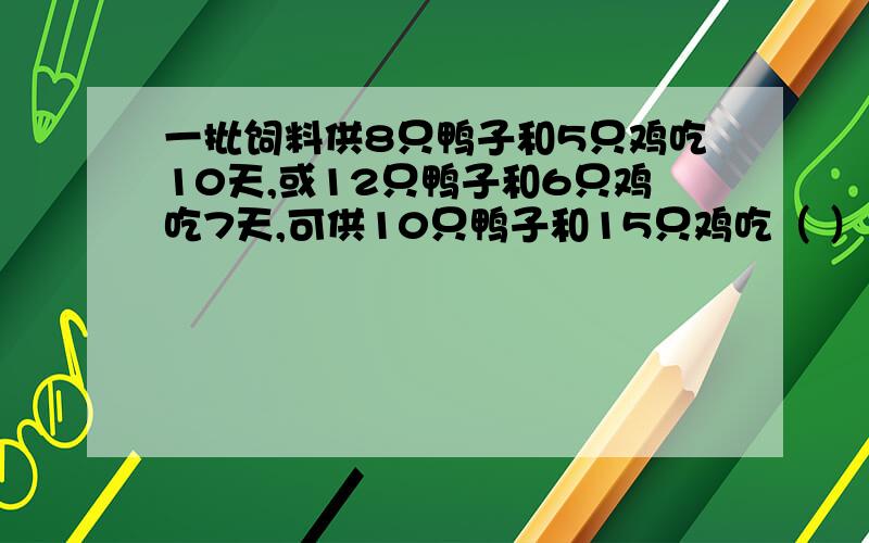 一批饲料供8只鸭子和5只鸡吃10天,或12只鸭子和6只鸡吃7天,可供10只鸭子和15只鸡吃（ ）天?