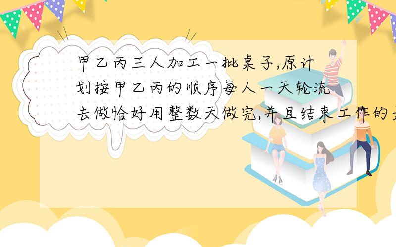 甲乙丙三人加工一批桌子,原计划按甲乙丙的顺序每人一天轮流去做恰好用整数天做完,并且结束工作的是乙.若按乙丙甲的顺序轮流去