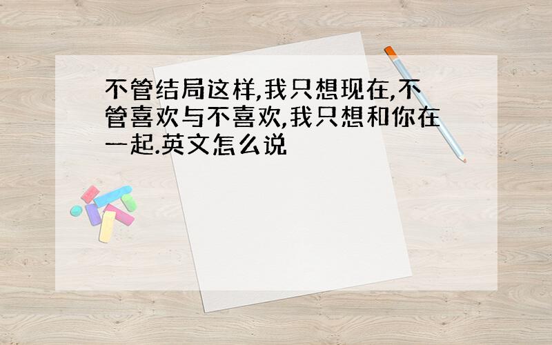 不管结局这样,我只想现在,不管喜欢与不喜欢,我只想和你在一起.英文怎么说