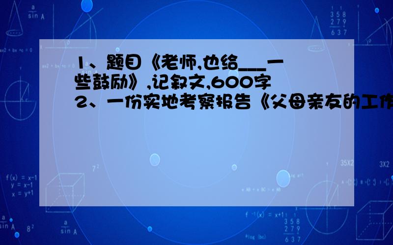 1、题目《老师,也给___一些鼓励》,记叙文,600字 2、一份实地考察报告《父母亲友的工作情况）