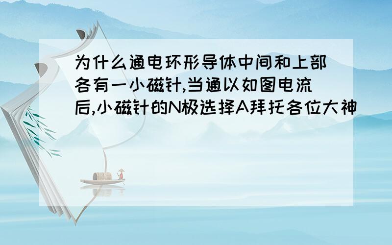 为什么通电环形导体中间和上部各有一小磁针,当通以如图电流后,小磁针的N极选择A拜托各位大神