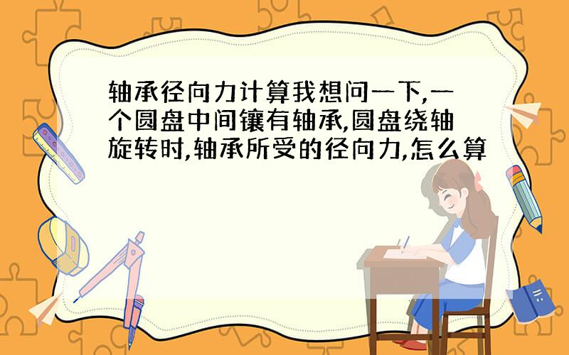 轴承径向力计算我想问一下,一个圆盘中间镶有轴承,圆盘绕轴旋转时,轴承所受的径向力,怎么算