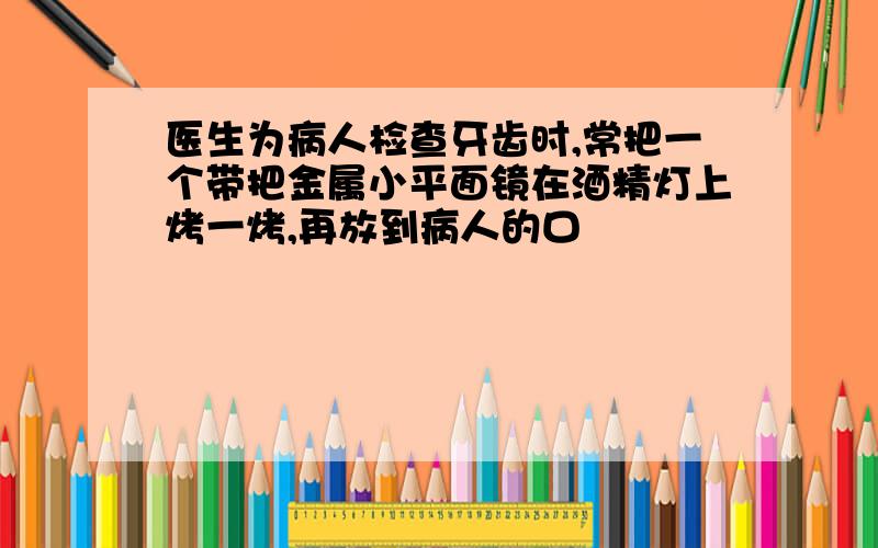 医生为病人检查牙齿时,常把一个带把金属小平面镜在酒精灯上烤一烤,再放到病人的口