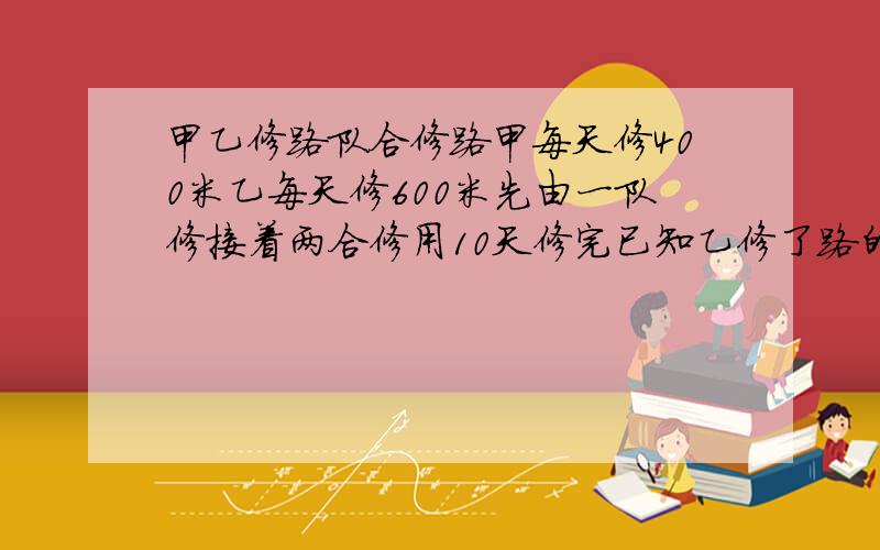 甲乙修路队合修路甲每天修400米乙每天修600米先由一队修接着两合修用10天修完已知乙修了路的3/7求全程