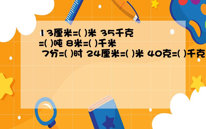 13厘米=( )米 35千克=( )吨 8米=( )千米 7分=( )时 24厘米=( )米 40克=( )千克 （填上