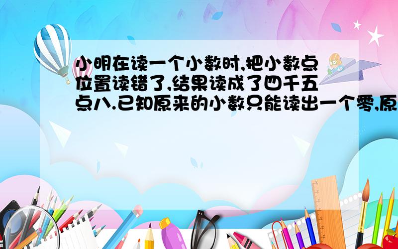 小明在读一个小数时,把小数点位置读错了,结果读成了四千五点八.已知原来的小数只能读出一个零,原来是