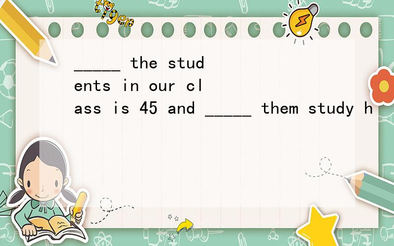 _____ the students in our class is 45 and _____ them study h