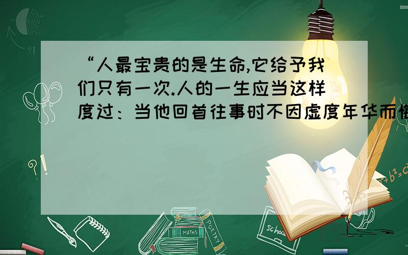 “人最宝贵的是生命,它给予我们只有一次.人的一生应当这样度过：当他回首往事时不因虚度年华而悔恨,也不因碌碌无为而羞耻.”