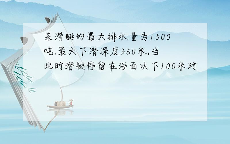 某潜艇的最大排水量为1500吨,最大下潜深度350米,当此时潜艇停留在海面以下100米时