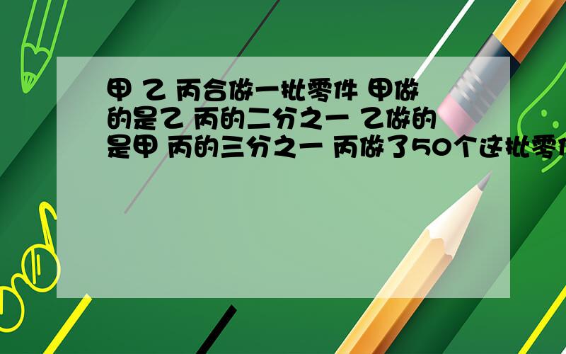 甲 乙 丙合做一批零件 甲做的是乙 丙的二分之一 乙做的是甲 丙的三分之一 丙做了50个这批零件有多少个?