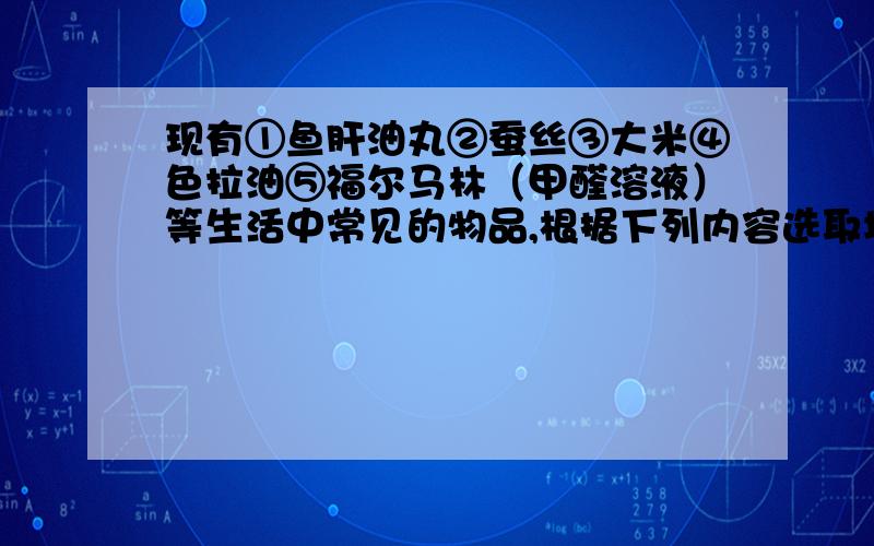 现有①鱼肝油丸②蚕丝③大米④色拉油⑤福尔马林（甲醛溶液）等生活中常见的物品,根据下列内容选取填合适的序号：