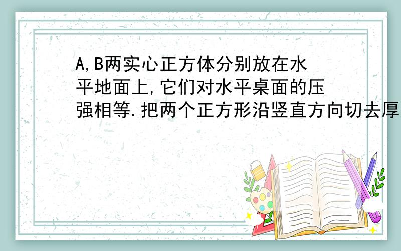 A,B两实心正方体分别放在水平地面上,它们对水平桌面的压强相等.把两个正方形沿竖直方向切去厚度相同的一