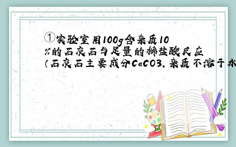 ①实验室用100g含杂质10%的石灰石与足量的稀盐酸反应（石灰石主要成分CaCO3,杂质不溶于水也不与稀盐酸发生反应）,