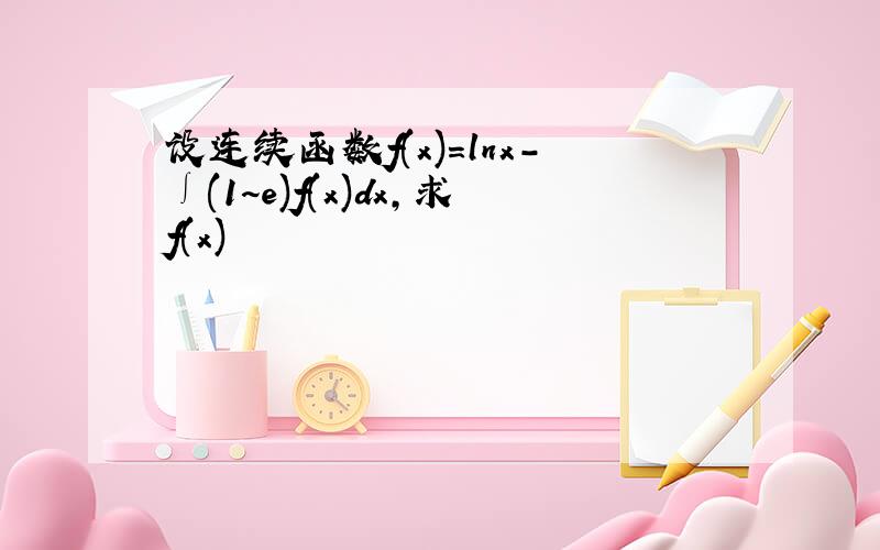 设连续函数f(x)=lnx-∫(1~e)f(x)dx,求f(x)