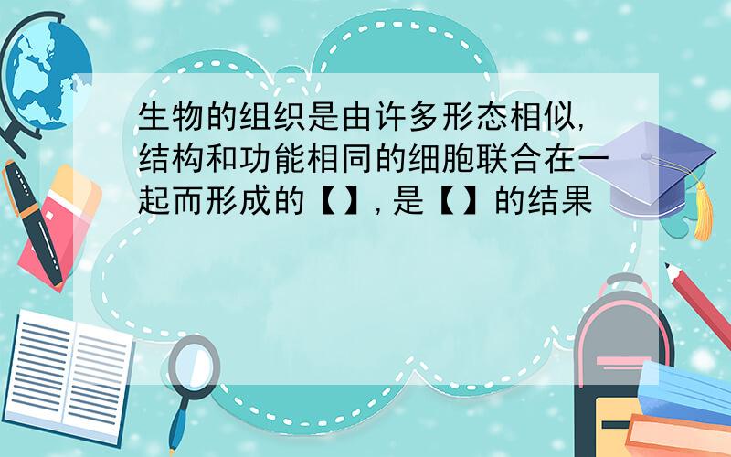 生物的组织是由许多形态相似,结构和功能相同的细胞联合在一起而形成的【】,是【】的结果