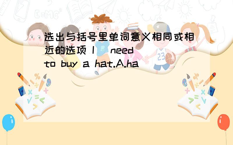 选出与括号里单词意义相同或相近的选项 I (need) to buy a hat.A.ha