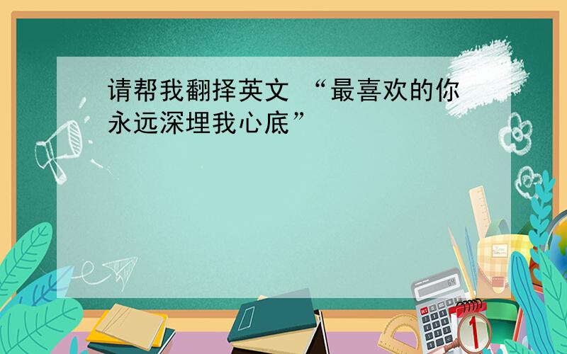 请帮我翻择英文 “最喜欢的你永远深埋我心底”