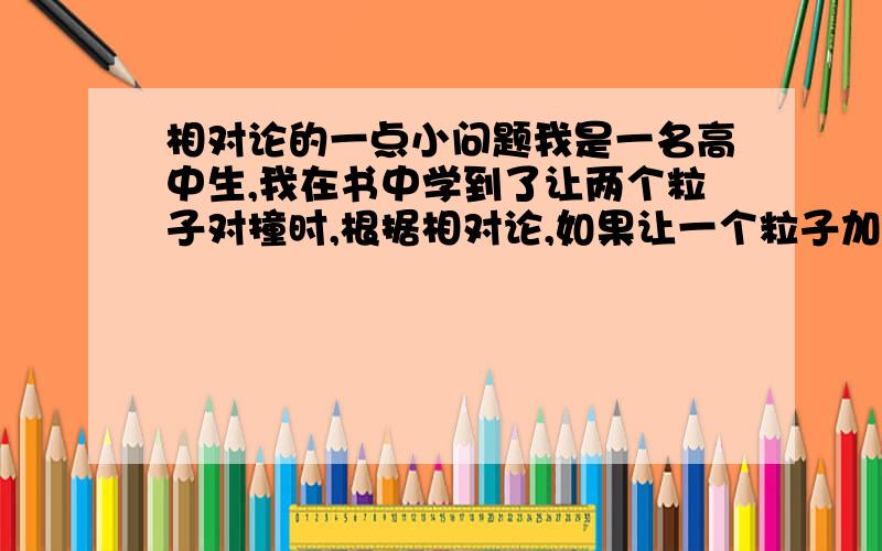 相对论的一点小问题我是一名高中生,我在书中学到了让两个粒子对撞时,根据相对论,如果让一个粒子加速,一个粒子不变,那么所需