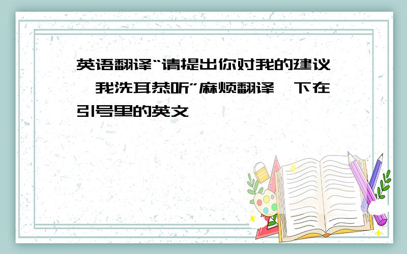 英语翻译“请提出你对我的建议,我洗耳恭听”麻烦翻译一下在引号里的英文,