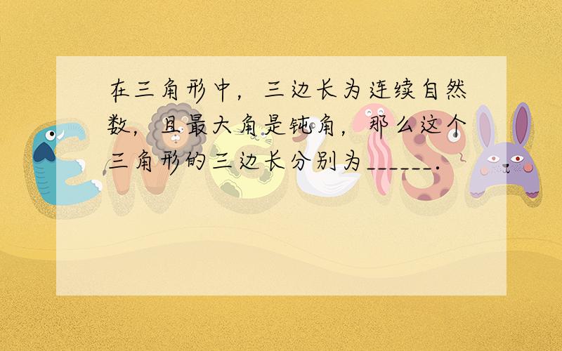 在三角形中，三边长为连续自然数，且最大角是钝角，那么这个三角形的三边长分别为______．