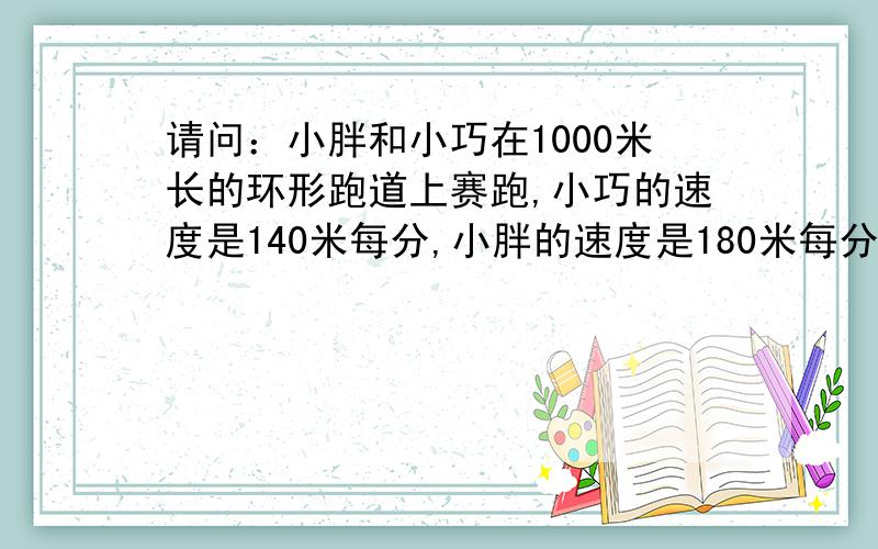 请问：小胖和小巧在1000米长的环形跑道上赛跑,小巧的速度是140米每分,小胖的速度是180米每分.