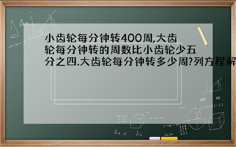 小齿轮每分钟转400周,大齿轮每分钟转的周数比小齿轮少五分之四.大齿轮每分钟转多少周?列方程解答.