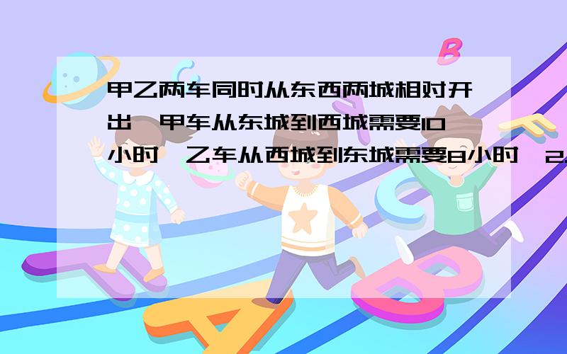 甲乙两车同时从东西两城相对开出,甲车从东城到西城需要10小时,乙车从西城到东城需要8小时,2.5小时后两车