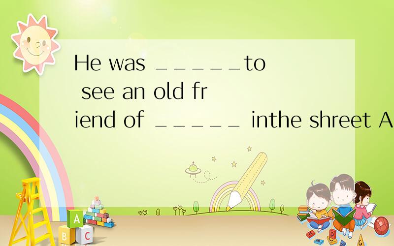 He was _____to see an old friend of _____ inthe shreet A sur