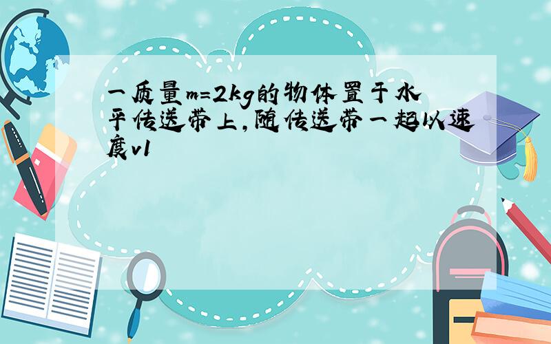 一质量m=2kg的物体置于水平传送带上,随传送带一起以速度v1