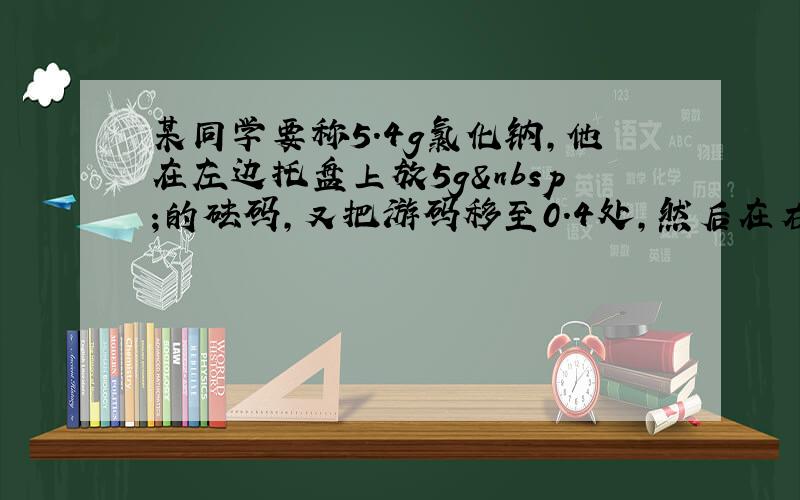 某同学要称5.4g氯化钠，他在左边托盘上放5g 的砝码，又把游码移至0.4处，然后在右盘上加上氯化钠至天平平衡