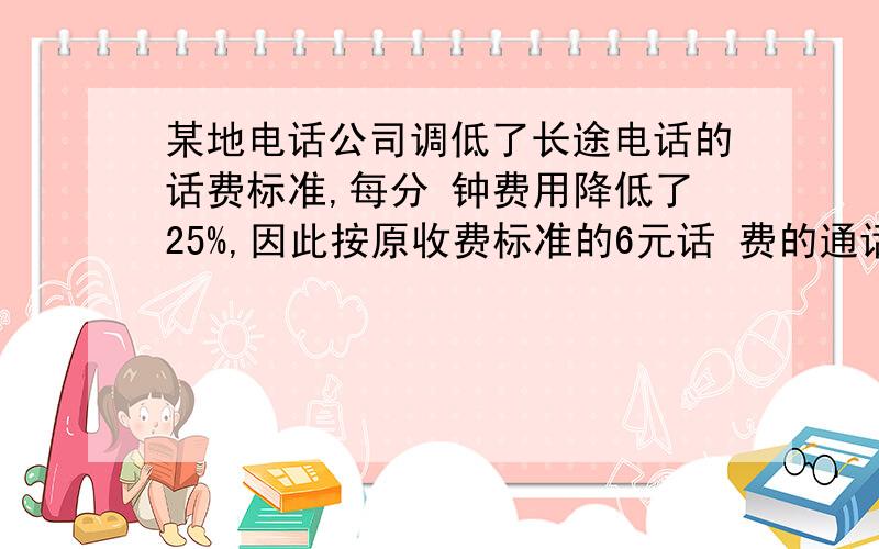 某地电话公司调低了长途电话的话费标准,每分 钟费用降低了25%,因此按原收费标准的6元话 费的通话时间,在新收费标准下可