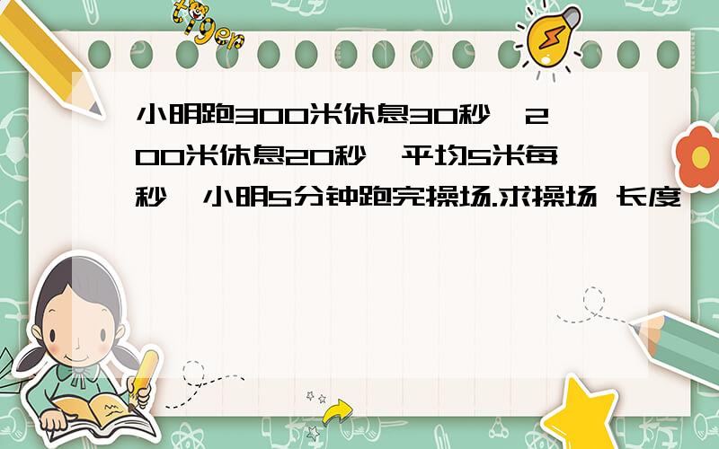 小明跑300米休息30秒,200米休息20秒,平均5米每秒,小明5分钟跑完操场.求操场 长度