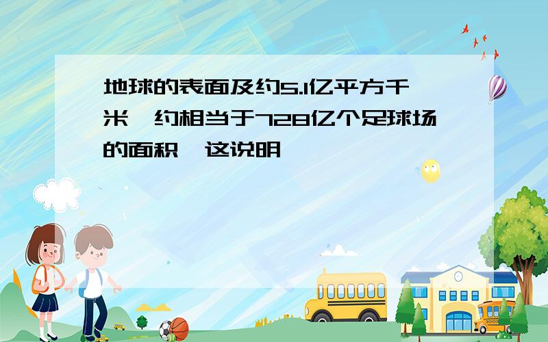 地球的表面及约5.1亿平方千米,约相当于728亿个足球场的面积,这说明