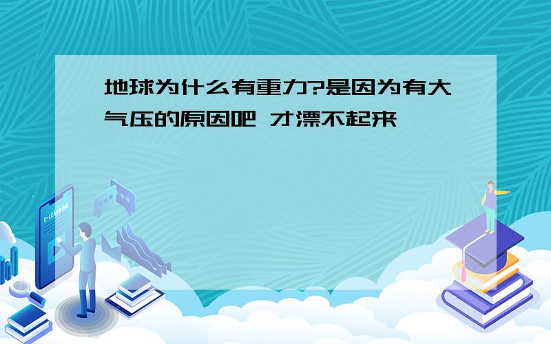 地球为什么有重力?是因为有大气压的原因吧 才漂不起来