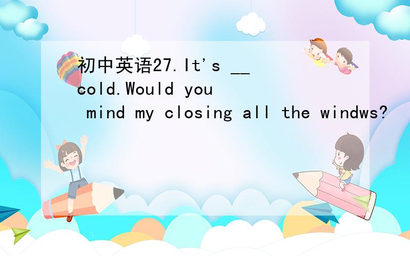 初中英语27.It's __cold.Would you mind my closing all the windws?