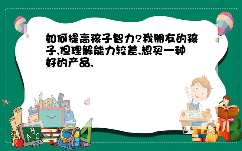 如何提高孩子智力?我朋友的孩子,但理解能力较差,想买一种好的产品,