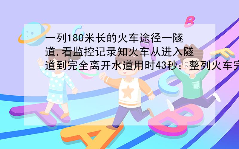 一列180米长的火车途径一隧道,看监控记录知火车从进入隧道到完全离开水道用时43秒；整列火车完全在隧道内的时间为23秒,