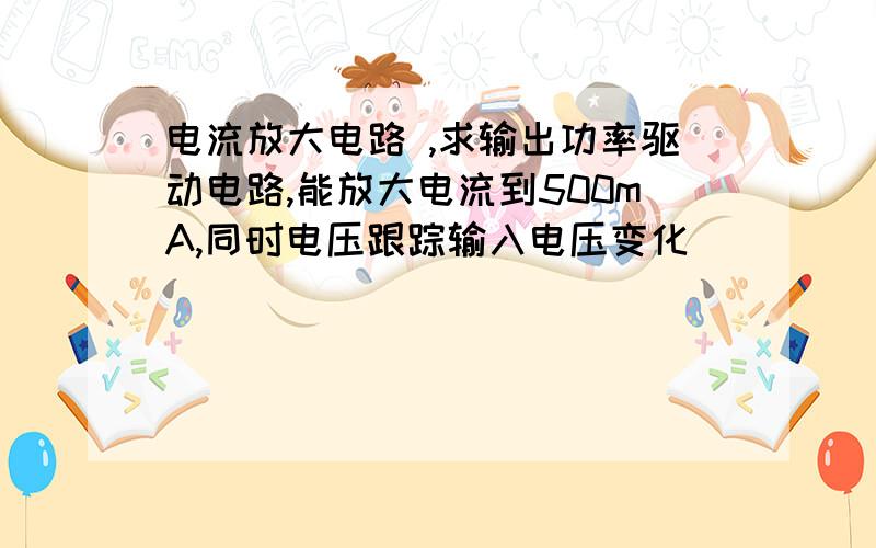 电流放大电路 ,求输出功率驱动电路,能放大电流到500mA,同时电压跟踪输入电压变化