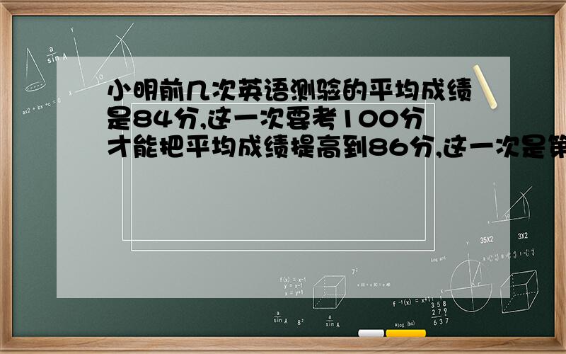 小明前几次英语测验的平均成绩是84分,这一次要考100分才能把平均成绩提高到86分,这一次是第几次测验?