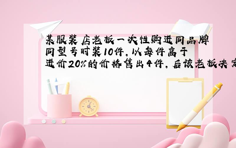 某服装店老板一次性购进同品牌同型号时装10件,以每件高于进价20%的价格售出4件,后该老板决定