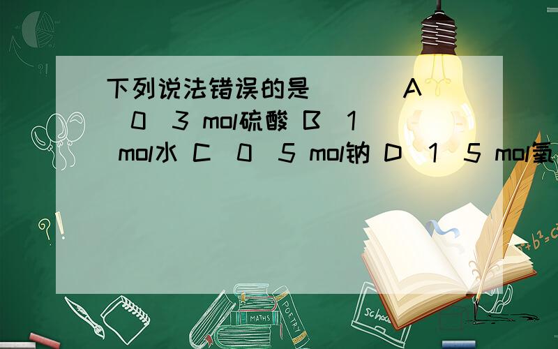 下列说法错误的是 [ ] A．0．3 mol硫酸 B．1 mol水 C．0．5 mol钠 D．1．5 mol氧