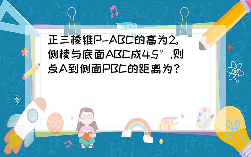 正三棱锥P-ABC的高为2,侧棱与底面ABC成45°,则点A到侧面PBC的距离为?