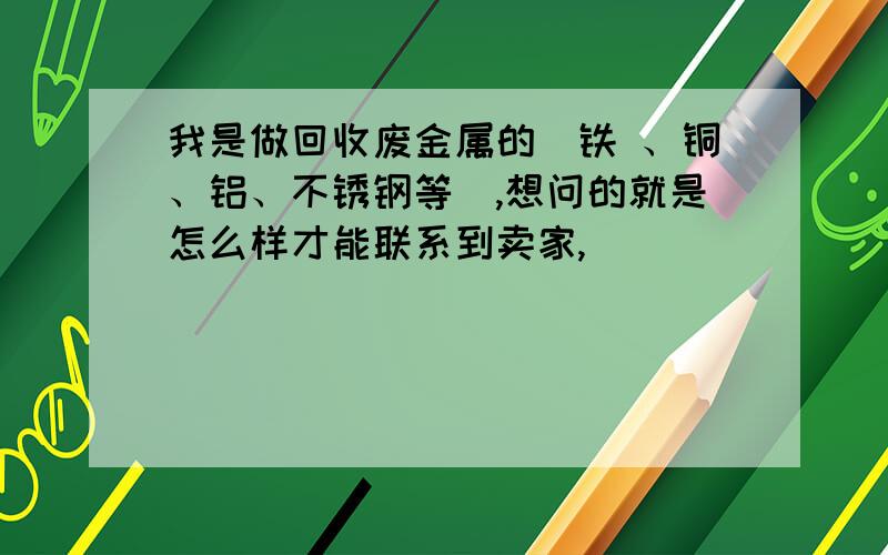 我是做回收废金属的（铁 、铜、铝、不锈钢等）,想问的就是怎么样才能联系到卖家,