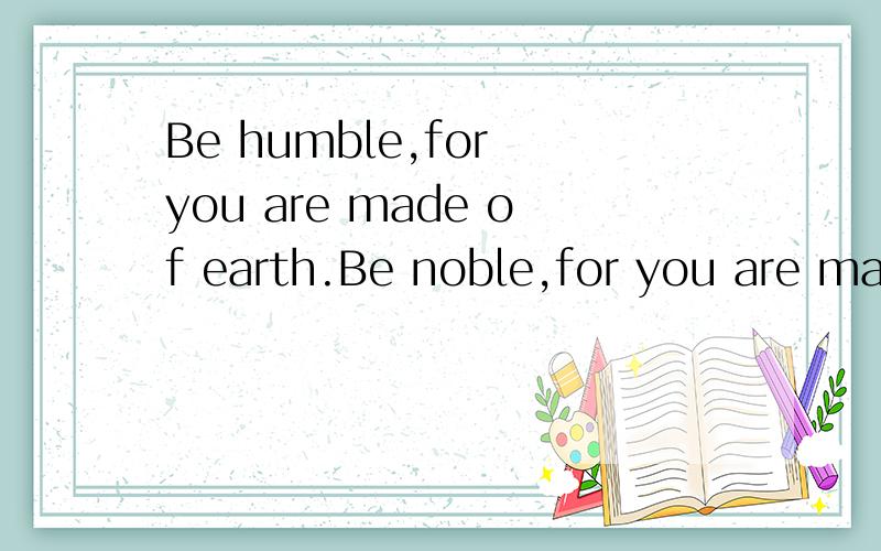 Be humble,for you are made of earth.Be noble,for you are mad