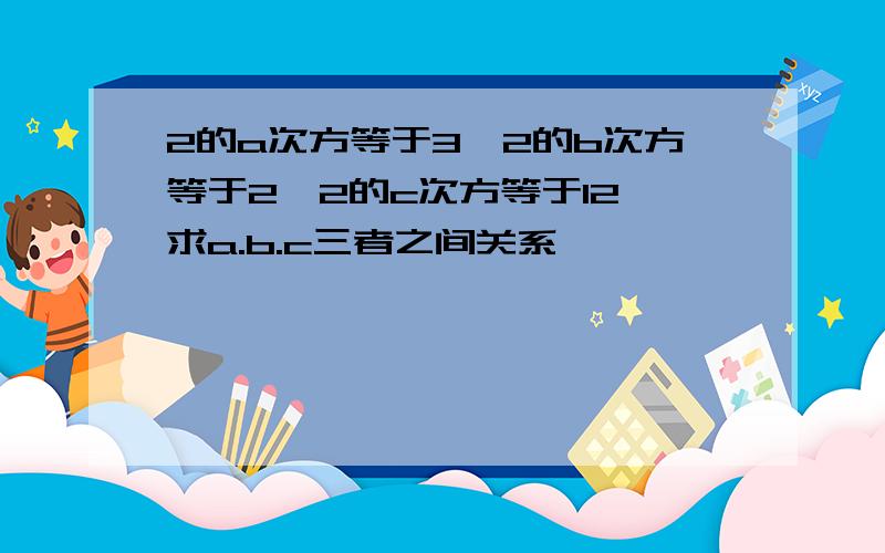 2的a次方等于3,2的b次方等于2,2的c次方等于12,求a.b.c三者之间关系