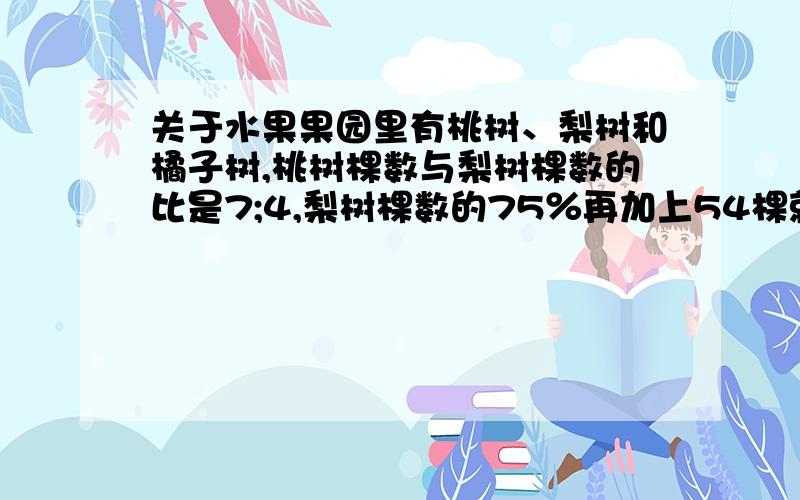 关于水果果园里有桃树、梨树和橘子树,桃树棵数与梨树棵数的比是7;4,梨树棵数的75％再加上54棵就与橘子树