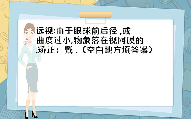 远视:由于眼球前后径 ,或 曲度过小,物象落在视网膜的 .矫正：戴 .（空白地方填答案）