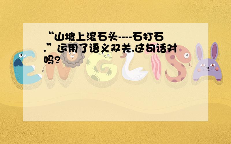 “山坡上滚石头----石打石.”运用了语义双关.这句话对吗?