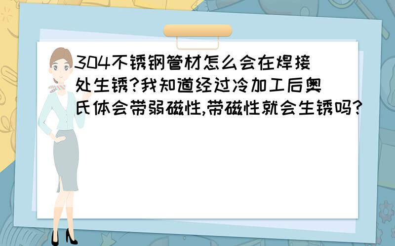 304不锈钢管材怎么会在焊接处生锈?我知道经过冷加工后奥氏体会带弱磁性,带磁性就会生锈吗?